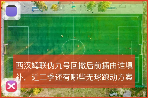 西汉姆联伪九号回撤后前插由谁填补,近三季还有哪些无球跑动方案