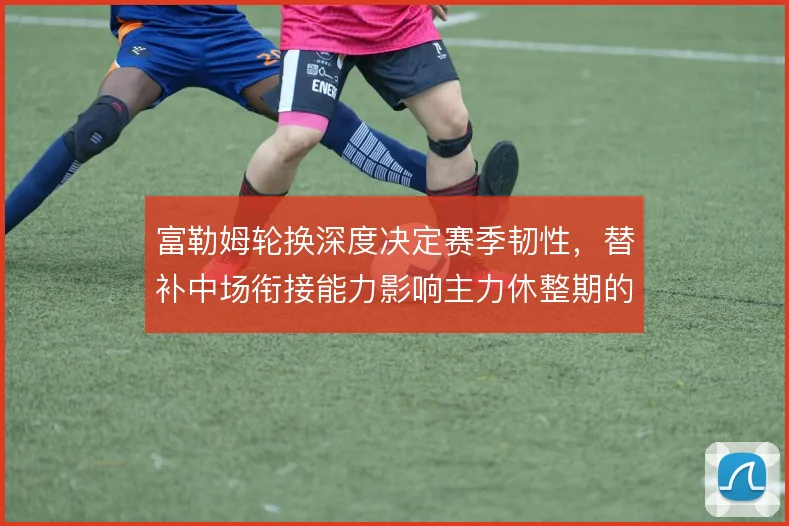富勒姆轮换深度决定赛季韧性，替补中场衔接能力影响主力休整期的拿分效率