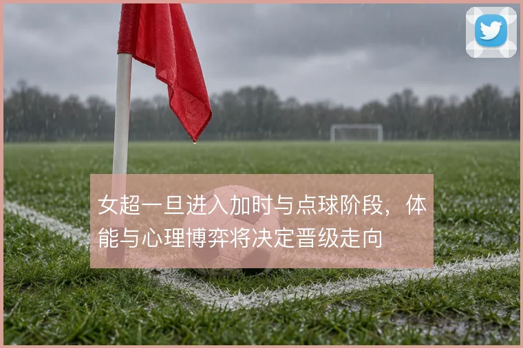 女超一旦进入加时与点球阶段，体能与心理博弈将决定晋级走向