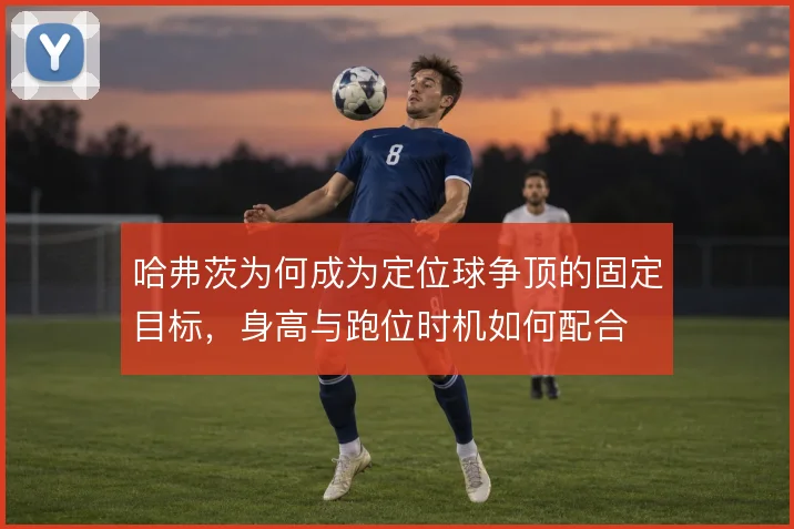 哈弗茨为何成为定位球争顶的固定目标，身高与跑位时机如何配合