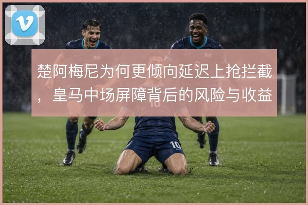 楚阿梅尼为何更倾向延迟上抢拦截，皇马中场屏障背后的风险与收益权衡