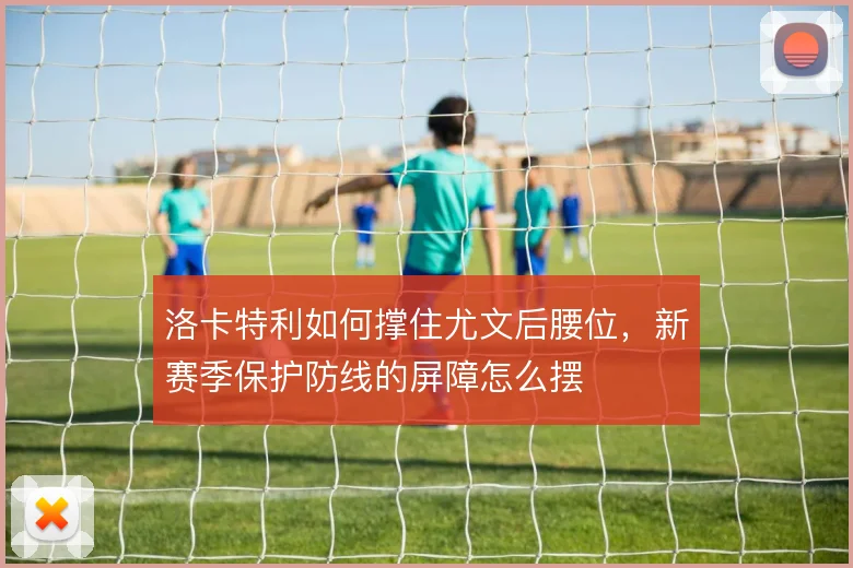 洛卡特利如何撑住尤文后腰位，新赛季保护防线的屏障怎么摆