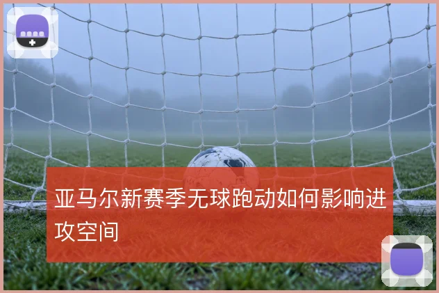 亚马尔新赛季无球跑动如何影响进攻空间
