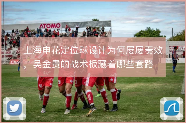 上海申花定位球设计为何屡屡奏效，吴金贵的战术板藏着哪些套路