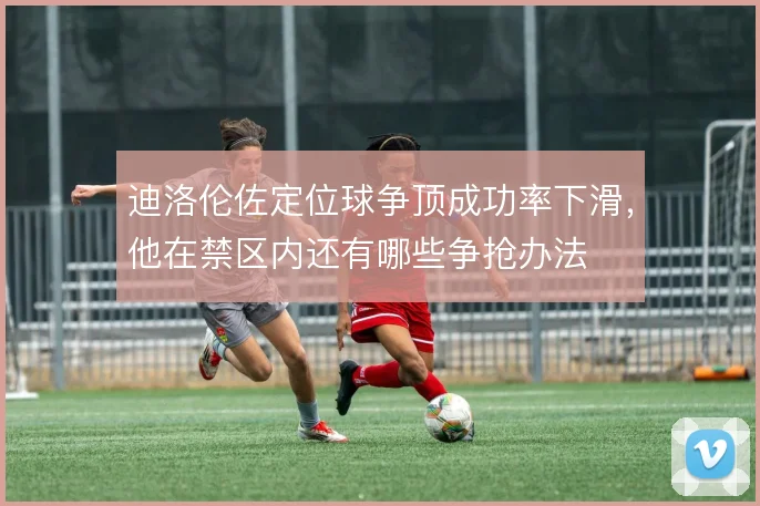 迪洛伦佐定位球争顶成功率下滑,他在禁区内还有哪些争抢办法