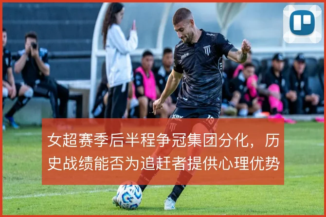 女超赛季后半程争冠集团分化，历史战绩能否为追赶者提供心理优势