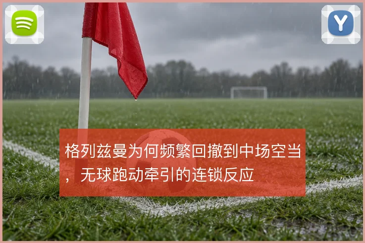 格列兹曼为何频繁回撤到中场空当,无球跑动牵引的连锁反应