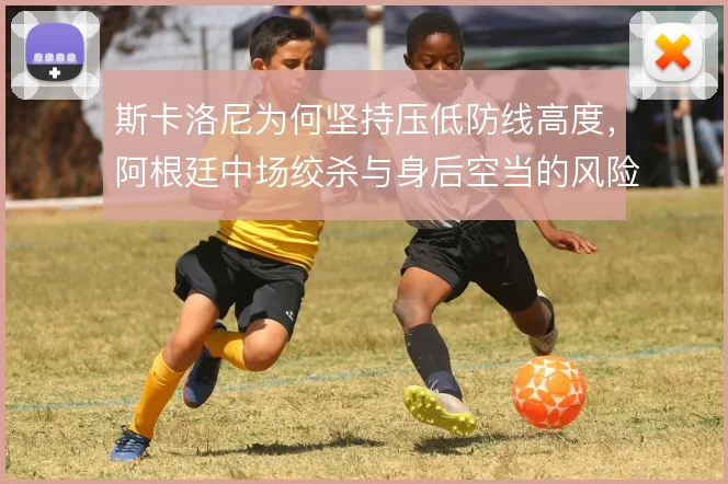 斯卡洛尼为何坚持压低防线高度，阿根廷中场绞杀与身后空当的风险权衡