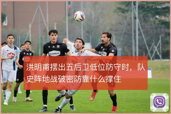 洪明甫摆出五后卫低位防守时，队史阵地战破密防靠什么撑住