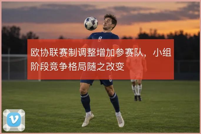 欧协联赛制调整增加参赛队，小组阶段竞争格局随之改变