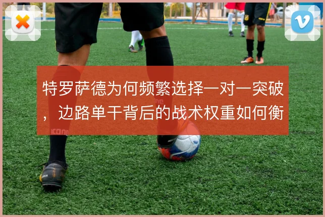 特罗萨德为何频繁选择一对一突破,边路单干背后的战术权重如何衡量