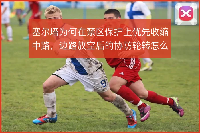 塞尔塔为何在禁区保护上优先收缩中路，边路放空后的协防轮转怎么补