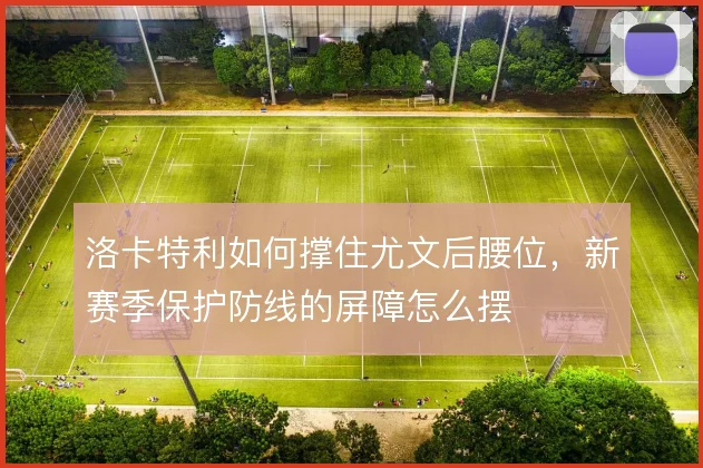 洛卡特利如何撑住尤文后腰位，新赛季保护防线的屏障怎么摆