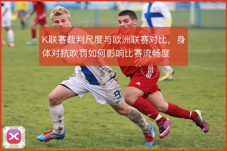 K联赛裁判尺度与欧洲联赛对比,身体对抗吹罚如何影响比赛流畅度