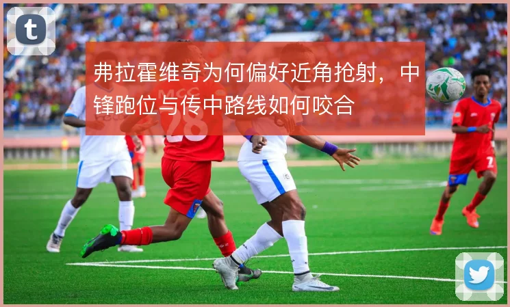 弗拉霍维奇为何偏好近角抢射,中锋跑位与传中路线如何咬合