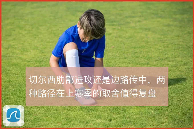 切尔西肋部进攻还是边路传中,两种路径在上赛季的取舍值得复盘