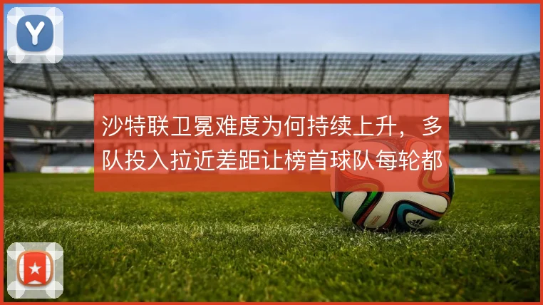 沙特联卫冕难度为何持续上升，多队投入拉近差距让榜首球队每轮都面临消耗