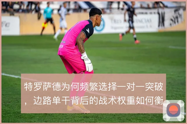 特罗萨德为何频繁选择一对一突破,边路单干背后的战术权重如何衡量