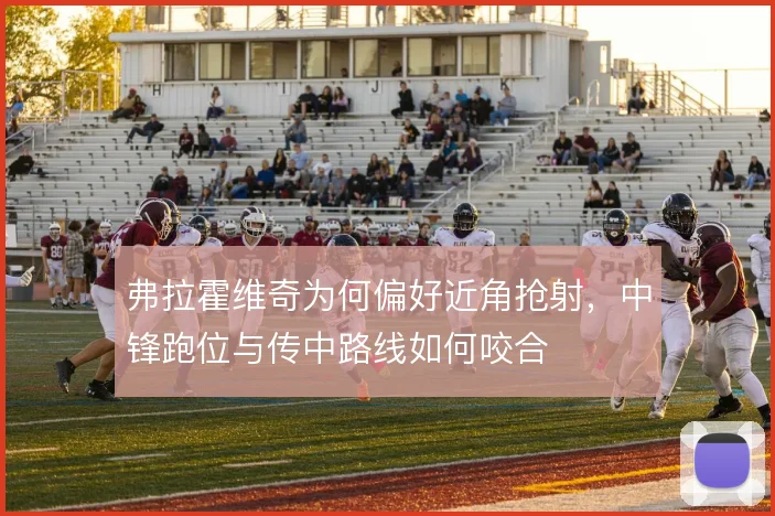 弗拉霍维奇为何偏好近角抢射,中锋跑位与传中路线如何咬合